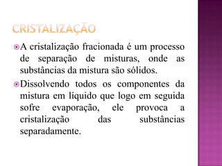 A   cristalização fracionada é um processo
  de separação de misturas, onde as
  substâncias da mistura são sólidos.
 Dissolvendo todos os componentes da
  mistura em líquido que logo em seguida
  sofre evaporação, ele provoca a
  cristalização        das       substâncias
  separadamente.
 