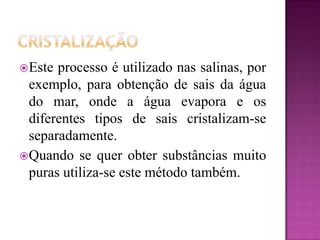  Este processo é utilizado nas salinas, por
  exemplo, para obtenção de sais da água
  do mar, onde a água evapora e os
  diferentes tipos de sais cristalizam-se
  separadamente.
 Quando se quer obter substâncias muito
  puras utiliza-se este método também.
 