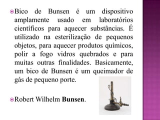  Bico   de Bunsen é um dispositivo
 amplamente usado em laboratórios
 científicos para aquecer substâncias. É
 utilizado na esterilização de pequenos
 objetos, para aquecer produtos químicos,
 polir a fogo vidros quebrados e para
 muitas outras finalidades. Basicamente,
 um bico de Bunsen é um queimador de
 gás de pequeno porte.

 Robert   Wilhelm Bunsen.
 