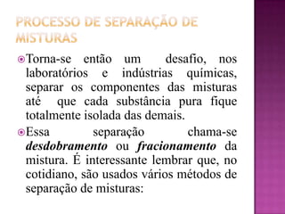 Torna-se   então um        desafio, nos
 laboratórios e indústrias químicas,
 separar os componentes das misturas
 até que cada substância pura fique
 totalmente isolada das demais.
Essa         separação         chama-se
 desdobramento ou fracionamento da
 mistura. É interessante lembrar que, no
 cotidiano, são usados vários métodos de
 separação de misturas:
 