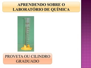 APRENDENDO SOBRE O
   LABORATÓRIO DE QUÍMICA




PROVETA OU CILINDRO
    GRADUADO
 
