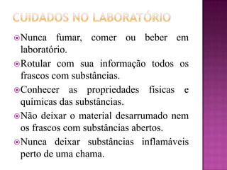  Nunca    fumar, comer ou beber em
  laboratório.
 Rotular com sua informação todos os
  frascos com substâncias.
 Conhecer as propriedades físicas e
  químicas das substâncias.
 Não deixar o material desarrumado nem
  os frascos com substâncias abertos.
 Nunca deixar substâncias inflamáveis
  perto de uma chama.
 