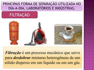 PRINCIPAIS FORMA DE SEPARAÇÃO UTILIZADA NO
   DIA-A-DIA, LABORATÓRIOS E INDÚSTRIAS.
   FILTRAÇÃO




Filtração é um processo mecânico que serve
para desdobrar misturas heterogêneas de um
sólido disperso em um líquido ou em um gás.
 
