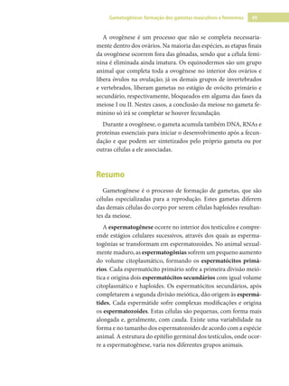 49
Gametogênese: formação dos gametas masculinos e femininos
A ovogênese é um processo que não se completa necessaria-
mente dentro dos ovários. Na maioria das espécies, as etapas finais
da ovogênese ocorrem fora das gônadas, sendo que a célula femi-
nina é eliminada ainda imatura. Os equinodermos são um grupo
animal que completa toda a ovogênese no interior dos ovários e
libera óvulos na ovulação; já os demais grupos de invertebrados
e vertebrados, liberam gametas no estágio de ovócito primário e
secundário, respectivamente, bloqueados em alguma das fases da
meiose I ou II. Nestes casos, a conclusão da meiose no gameta fe-
minino só irá se completar se houver fecundação.
Durante a ovogênese, o gameta acumula também DNA, RNAs e
proteínas essenciais para iniciar o desenvolvimento após a fecun-
dação e que podem ser sintetizados pelo próprio gameta ou por
outras células a ele associadas.
Resumo
Gametogênese é o processo de formação de gametas, que são
células especializadas para a reprodução. Estes gametas diferem
das demais células do corpo por serem células haploides resultan-
tes da meiose.
A espermatogênese ocorre no interior dos testículos e compre-
ende estágios celulares sucessivos, através dos quais as esperma-
togônias se transformam em espermatozoides. No animal sexual-
mente maduro, as espermatogônias sofrem um pequeno aumento
do volume citoplasmático, formando os espermatócitos primá-
rios. Cada espermatócito primário sofre a primeira divisão meió-
tica e origina dois espermatócitos secundários com igual volume
citoplasmático e haploides. Os espermatócitos secundários, após
completarem a segunda divisão meiótica, dão origem às espermá-
tides. Cada espermátide sofre complexas modificações e origina
os espermatozoides. Estas células são pequenas, com forma mais
alongada e, geralmente, com cauda. Existe uma variabilidade na
forma e no tamanho dos espermatozoides de acordo com a espécie
animal. A estrutura do epitélio germinal dos testículos, onde ocor-
re a espermatogênese, varia nos diferentes grupos animais.
 