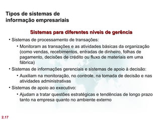 Tipos de sistemas de
  informação empresariais

                 Sistemas para diferentes níveis de gerência
       • Sistemas de processamento de transações:
           • Monitoram as transações e as atividades básicas da organização
             (como vendas, recebimentos, entradas de dinheiro, folhas de
             pagamento, decisões de crédito ou fluxo de materiais em uma
             fábrica)
       • Sistemas de informações gerenciais e sistemas de apoio à decisão:
           • Auxiliam na monitoração, no controle, na tomada de decisão e nas
             atividades administrativas
       • Sistemas de apoio ao executivo:
           • Ajudam a tratar questões estratégicas e tendências de longo prazo
             tanto na empresa quanto no ambiente externo


2.17
 