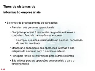 Tipos de sistemas de
  informação empresariais


       • Sistemas de processamento de transações:
          • Atendem aos gerentes operacionais
          • O objetivo principal é responder perguntas rotineiras e
            controlar o fluxo de transações na empresa
              • Exemplo: questões relacionadas ao estoque, concessão
                de crédito ao cliente
          • Monitorar o andamento das operações internas e das
            relações da empresa com o ambiente externo
          • Principais fontes de informação para outros sistemas
          • São críticos para as operações empresariais e para o
            funcionamento

2.18
 