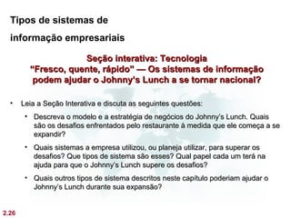 Tipos de sistemas de
  informação empresariais

                     Seção interativa: Tecnologia
         “Fresco, quente, rápido” — Os sistemas de informação
          podem ajudar o Johnny’s Lunch a se tornar nacional?

  •    Leia a Seção Interativa e discuta as seguintes questões:
        • Descreva o modelo e a estratégia de negócios do Johnny’s Lunch. Quais
          são os desafios enfrentados pelo restaurante à medida que ele começa a se
          expandir?
        • Quais sistemas a empresa utilizou, ou planeja utilizar, para superar os
          desafios? Que tipos de sistema são esses? Qual papel cada um terá na
          ajuda para que o Johnny’s Lunch supere os desafios?
        • Quais outros tipos de sistema descritos neste capítulo poderiam ajudar o
          Johnny’s Lunch durante sua expansão?


2.26
 