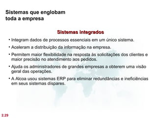 Sistemas que englobam
  toda a empresa

                                Sistemas integrados
       • Integram dados de processos essenciais em um único sistema.
       • Aceleram a distribuição da informação na empresa.
       • Permitem maior flexibilidade na resposta às solicitações dos clientes e
         maior precisão no atendimento aos pedidos.
       • Ajuda os administradores de grandes empresas a obterem uma visão
         geral das operações.
       • A Alcoa usou sistemas ERP para eliminar redundâncias e ineficiências
         em seus sistemas díspares.




2.29
 