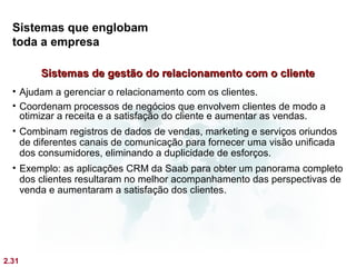 Sistemas que englobam
  toda a empresa

        Sistemas de gestão do relacionamento com o cliente
  • Ajudam a gerenciar o relacionamento com os clientes.
  • Coordenam processos de negócios que envolvem clientes de modo a
    otimizar a receita e a satisfação do cliente e aumentar as vendas.
  • Combinam registros de dados de vendas, marketing e serviços oriundos
    de diferentes canais de comunicação para fornecer uma visão unificada
    dos consumidores, eliminando a duplicidade de esforços.
  • Exemplo: as aplicações CRM da Saab para obter um panorama completo
    dos clientes resultaram no melhor acompanhamento das perspectivas de
    venda e aumentaram a satisfação dos clientes.




2.31
 