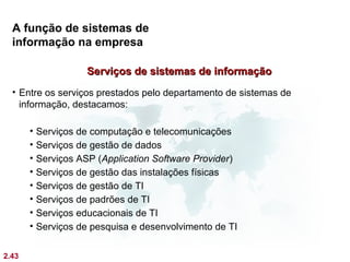 A função de sistemas de
  informação na empresa

                      Serviços de sistemas de informação
  • Entre os serviços prestados pelo departamento de sistemas de
    informação, destacamos:

       •   Serviços de computação e telecomunicações
       •   Serviços de gestão de dados
       •   Serviços ASP (Application Software Provider)
       •   Serviços de gestão das instalações físicas
       •   Serviços de gestão de TI
       •   Serviços de padrões de TI
       •   Serviços educacionais de TI
       •   Serviços de pesquisa e desenvolvimento de TI

2.43
 
