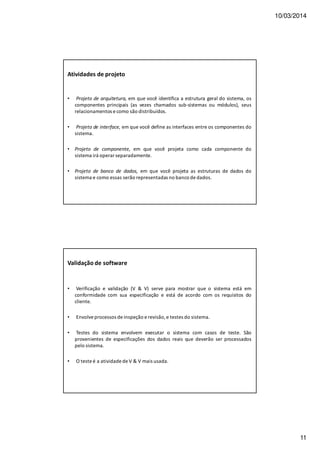 10/03/2014
11
Atividades de projeto
• Projeto de arquitetura, em que você identifica a estrutura geral do sistema, os
componentes principais (as vezes chamados sub-sistemas ou módulos), seus
relacionamentos e como são distribuídos.
• Projeto de interface, em que você define as interfaces entre os componentes do
sistema.
• Projeto de componente, em que você projeta como cada componente do
sistema irá operar separadamente.
• Projeto de banco de dados, em que você projeta as estruturas de dados do
sistema e como essas serão representadas no banco de dados.
Validação de software
• Verificação e validação (V & V) serve para mostrar que o sistema está em
conformidade com sua especificação e está de acordo com os requisitos do
cliente.
• Envolve processos de inspeção e revisão, e testes do sistema.
• Testes do sistema envolvem executar o sistema com casos de teste. São
provenientes de especificações dos dados reais que deverão ser processados
pelo sistema.
• O teste é a atividade de V & V mais usada.
 