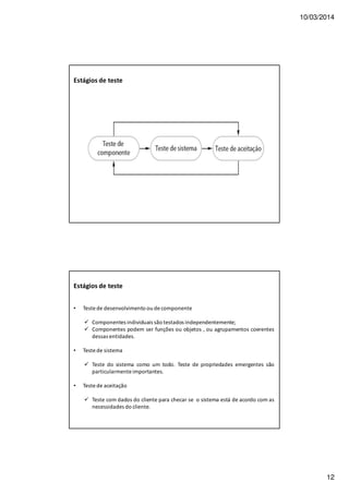 10/03/2014
12
Estágios de teste
• Teste de desenvolvimento ou de componente
Componentes individuais são testados independentemente;
Componentes podem ser funções ou objetos , ou agrupamentos coerentes
dessas entidades.
• Teste de sistema
Teste do sistema como um todo. Teste de propriedades emergentes são
particularmente importantes.
• Teste de aceitação
Teste com dados do cliente para checar se o sistema está de acordo com as
necessidades do cliente.
Estágios de teste
 
