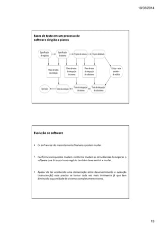 10/03/2014
13
Fases de teste em um processo de
software dirigido a planos
Evolução do software
• Os softwares são inerentemente flexíveis e podem mudar.
• Conforme os requisitos mudam, conforme mudam as circustâncias do negócio, o
software que dá suporte ao negócio também deve evoluir e mudar.
• Apesar de ter acontecido uma demarcação entre desenvolvimento e evolução
(manutenção) essa precisa se tornar cada vez mais irrelevante já que tem
diminuídoa quantidade de sistemas completamente novos.
 