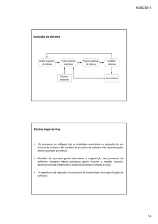 10/03/2014
14
Evolução do sistema
Pontos Importantes
• Os processos de software são as atividades envolvidas na produção de um
sistema de software. Os modelos de processo de software são representações
abstratasdesses processos.
• Modelos de processo gerais descrevem a organização dos processos de
software. Exemplos desses processos gerais incluem o modelo 'cascata',
desenvolvimentoincrementale desenvolvimento orientado a reúso.
• A engenharia de requisitos é o processo de desenvolver uma especificação de
software.
 