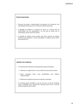10/03/2014
15
• Processos de projeto e implementação se preocupam em transformar uma
especificação de requisitos em um sistema de software executável.
• A validação de software é o processo de checar se o sistema está em
conformidade com sua especificação e se esse está de acordo com as
necessidades reais do usuário do sistema.
• A evolução de software ocorre quando você altera sistemas de software
existentes para adequá-los a novas necessidades. O software precisa evoluir
para continuar útil.
Pontos Importantes
Lidando com mudanças
• As mudanças são inevitáveis em todos grandes projetos de software.
Mudanças no negócio levam a novos e diferentes requisitos de sistema.
Novas tecnologias abrem novas possibilidades para melhorar
implementações.
Mudanças de plataforma requerem mudançasna aplicação.
• As mudanças geram retrabalho, o que faz com que o custo das mudanças
inclua o retrabalho (p.ex. reanálise dos requisitos) assim como o custo de
implementação de novas funções.
 
