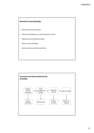 10/03/2014
17
Benefícios da prototipação
• Melhoria do uso do software.
• Maior proximidade com as necessidades do usuário.
• Melhorias na qualidade do projeto.
• Maior manutenibilidade.
• Reduzir esforços de desenvolvimento.
O processode desenvolvimento de
protótipo
 