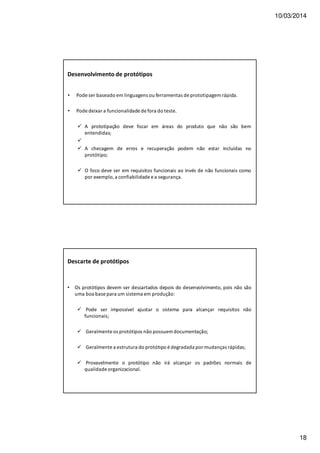 10/03/2014
18
Desenvolvimento de protótipos
• Pode ser baseado em linguagens ou ferramentas de prototipagem rápida.
• Pode deixar a funcionalidade de fora do teste.
A prototipação deve focar em áreas do produto que não são bem
entendidas;
A checagem de erros e recuperação podem não estar incluídas no
protótipo;
O foco deve ser em requisitos funcionais ao invés de não funcionais como
por exemplo, a confiabilidade e a segurança.
Descarte de protótipos
• Os protótipos devem ser descartados depois do desenvolvimento, pois não são
uma boa base para um sistema em produção:
Pode ser impossível ajustar o sistema para alcançar requisitos não
funcionais;
Geralmente os protótipos não possuem documentação;
Geralmente a estrutura do protótipo é degradada por mudanças rápidas;
Provavelmente o protótipo não irá alcançar os padrões normais de
qualidade organizacional.
 