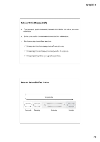10/03/2014
23
Rational Unified Process(RUP)
• É um processo genérico moderno, derivado do trabalho em UML e processos
associados.
• Reúne aspectos dos 3 modelos genéricos discutidos previamente.
• Geralmente descrito por 3 perspectivas:
Uma perspectiva dinâmica que mostra fases no tempo;
Uma perspectiva estática que mostra atividades do processo;
Uma perspectiva prática que sugere boas práticas.
Fases no Rational Unified Process
 