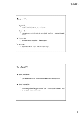 10/03/2014
24
Fases do RUP
• Concepção
Estabelece o business case para o sistema.
• Elaboração
Desenvolve um entendimento da extensão do problema e da arquitetura do
sistema.
• Construção
Projeta o sistema, programa e testa o sistema.
• Transição
Implanta o sistema no seu ambiente de operação.
Iteração do RUP
• Iteração Intra-fase
Cada fase é iterativa aos resultados desenvolvidos incrementalmente
• Iteração Inter-fase
Como mostrado pelo loop no modelo RUP, o conjunto todo de fases pode
ser executado incrementalmente.
 
