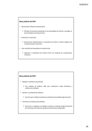 10/03/2014
26
Boas práticas do RUP
• Desenvolver software iterativamente
Planejar incrementos baseando-se nas prioridades do cliente e entregar as
de prioridade mais alta primeiro.
• Gerenciar os requisitos
Documentar explicitamente os requisitos do cliente e manter registros de
mudanças desses requisitos.
• Usar arquiteturas baseadas em componentes
Organizar a arquitetura do sistema como um conjunto de componentes
reusáveis.
• Modelar o software visualmente
Use modelos de gráficos UML para representar visões dinâmicas e
estáticas do software.
• Verificar a qualidade do software
Garanta que o software atenda aos padrões de qualidade organizacional.
• Controlar as mudanças do software
Gerencie as mudanças no software usando um sistema de gerenciamento
de mudanças e ferramentas de gerenciamento de configuração.
Boas práticas do RUP
 
