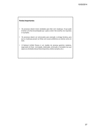 10/03/2014
27
Pontos Importantes
• Os processos devem incluir atividades para lidar com mudanças. O que pode
envolver uma fase de protipação que ajuda a evitar más escolhas nos requisitos
e no projeto.
• Os processos devem ser estruturados para evolução e entrega iterativa, para
que as mudanças possam ser feitas sem causar problemas ao sistema como um
todo.
• O Rational Unified Process é um modelo de processo genérico moderno,
organizado em fases (concepção, elaboração, construção e transição) mas que
separa as atividades dessas fases (requisitos, análise e projeto, etc.).
 