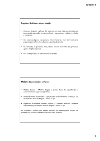 10/03/2014
3
Processosdirigidos a planos e ágeis
• Processos dirigidos a planos são processos em que todas as atividades do
processo são planejadas com antecedência e o progresso é medido em relação
a esse plano.
• Nos processos ágeis o planejamento é incremental e é mais fácil modificar o
processo para refletir alterações nos requisitos do cliente.
• Na realidade, os processos mais práticos incluem elementos dos processos
ágeis e dirigidos a planos.
• Não existe processo de software certo ou errado.
Modelos de processo de software
• Modelo Cascata – Modelo dirigido a planos. Fases de especificação e
desenvolvimentoseparadas e distintas.
• Desenvolvimento Incremental – Especificação, desenvolvimento e validação são
intercaladas.Pode ser dirigido a planos ou ágil.
• Engenharia de software orientada a reúso – O sistema é montado a partir de
componentes já existentes.Pode ser dirigido a planos ou ágil.
Na realidade a maioria dos grandes sistemas são desenvolvidos usando um
processo que incorpora elementos de todos esses modelos.
 