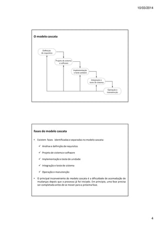 10/03/2014
4
O modelo cascata
Fases do modelo cascata
• Existem fases identificadas e separadas no modelo cascata:
Análise e definição de requisitos
Projeto de sistema e software
Implementação e teste de unidade
Integração e teste de sistema
Operação e manutenção
• O principal inconveniente do modelo cascata é a dificuldade de acomodação de
mudanças depois que o processo já foi iniciado. Em princípio, uma fase precisa
ser completada antes de se mover para a próxima fase.
 
