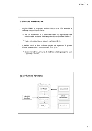 10/03/2014
5
Problemasdo modelo cascata
• Divisão inflexível do projeto em estágios distintos torna difícil responder às
mudanças nos requisitos do cliente.
Por isso esse modelo só é apropriado quando os requisitos são bem
entendidos e as mudanças durante o processo de projeto serão limitadas.
Poucos sistemas de negócio possuem requisitos estáveis.
• O modelo cascata é mais usado em projetos de engenharia de grandes
sistemas onde o sistema é desenvolvidoem vários locais.
Nessas circunstâncias, a natureza do modelo cascata dirigida a planos ajuda
a coordenar o trabalho.
Desenvolvimento incremental
 