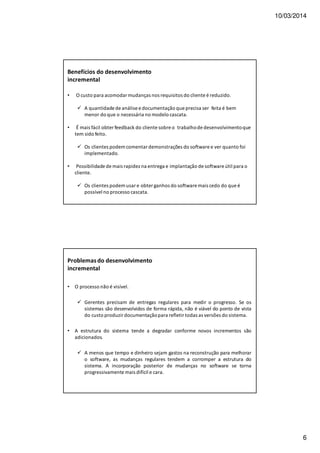 10/03/2014
6
Benefícios do desenvolvimento
incremental
• O custo para acomodar mudanças nos requisitos do cliente é reduzido.
A quantidade de análise e documentação que precisa ser feita é bem
menor do que o necessária no modelo cascata.
• É mais fácil obter feedback do cliente sobre o trabalhode desenvolvimentoque
tem sido feito.
Os clientes podem comentar demonstrações do software e ver quanto foi
implementado.
• Possibilidade de mais rapidez na entrega e implantação de software útil para o
cliente.
Os clientes podem usar e obter ganhos do software mais cedo do que é
possível no processo cascata.
Problemasdo desenvolvimento
incremental
• O processo não é visível.
Gerentes precisam de entregas regulares para medir o progresso. Se os
sistemas são desenvolvidos de forma rápida, não é viável do ponto de vista
do custo produzir documentaçãopara refletir todas as versões do sistema.
• A estrutura do sistema tende a degradar conforme novos incrementos são
adicionados.
A menos que tempo e dinheiro sejam gastos na reconstrução para melhorar
o software, as mudanças regulares tendem a corromper a estrutura do
sistema. A incorporação posterior de mudanças no software se torna
progressivamente mais difícil e cara.
 