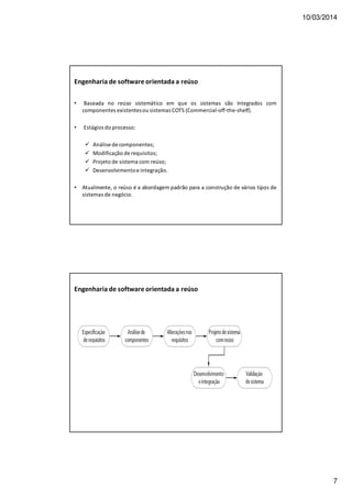 10/03/2014
7
Engenharia de software orientada a reúso
• Baseada no reúso sistemático em que os sistemas são integrados com
componentes existentesou sistemas COTS (Commercial-off-the-shelf).
• Estágios do processo:
Análise de componentes;
Modificação de requisitos;
Projeto de sistema com reúso;
Desenvolvimentoe integração.
• Atualmente, o reúso é a abordagem padrão para a construção de vários tipos de
sistemas de negócio.
Engenharia de software orientada a reúso
 