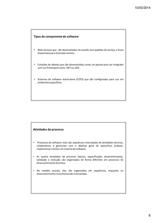 10/03/2014
8
Tipos de componente de software
• Web services que são desenvolvidos de acordo com padrões de serviço e ficam
disponíveispara chamada remota.
• Coleções de objetos que são desenvolvidas como um pacote para ser integrado
com um framework como .NET ou J2EE.
• Sistemas de software stand-alone (COTS) que são configurados para uso em
ambientes específicos.
Atividades do processo
• Processos de software reais são sequências intercaladas de atividades técnicas,
colaborativas e gerenciais com o objetivo geral de especificar, projetar,
implementar e testar um sistema de software.
• As quatro atividades de processo básicas, especificação, desenvolvimento,
validação e evolução são organizadas de forma diferente em processos de
desenvolvimentodistintos.
• No modelo cascata, elas são organizadas em sequências, enquanto no
desenvolvimentoincrementalsão intercaladas.
 
