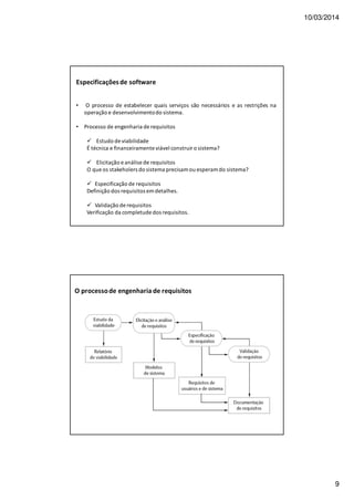 10/03/2014
9
Especificaçõesde software
• O processo de estabelecer quais serviços são necessários e as restrições na
operação e desenvolvimentodo sistema.
• Processo de engenharia de requisitos
Estudo de viabilidade
É técnica e financeiramente viável construir o sistema?
Elicitação e análise de requisitos
O que os stakeholers do sistema precisam ou esperam do sistema?
Especificação de requisitos
Definição dos requisitos em detalhes.
Validação de requisitos
Verificação da completude dos requisitos.
O processode engenharia de requisitos
 
