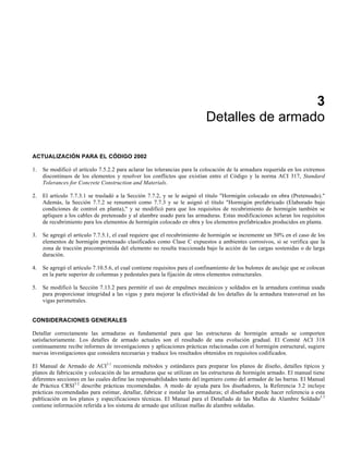 3
Detalles de armado
ACTUALIZACIÓN PARA EL CÓDIGO 2002
1. Se modificó el artículo 7.5.2.2 para aclarar las tolerancias para la colocación de la armadura requerida en los extremos
discontinuos de los elementos y resolver los conflictos que existían entre el Código y la norma ACI 317, Standard
Tolerances for Concrete Construction and Materials.
2. El artículo 7.7.3.1 se trasladó a la Sección 7.7.2, y se le asignó el título "Hormigón colocado en obra (Pretensado)."
Además, la Sección 7.7.2 se renumeró como 7.7.3 y se le asignó el título "Hormigón prefabricado (Elaborado bajo
condiciones de control en planta)," y se modificó para que los requisitos de recubrimiento de hormigón también se
apliquen a los cables de pretensado y al alambre usado para las armaduras. Estas modificaciones aclaran los requisitos
de recubrimiento para los elementos de hormigón colocado en obra y los elementos prefabricados producidos en planta.
3. Se agregó el artículo 7.7.5.1, el cual requiere que el recubrimiento de hormigón se incremente un 50% en el caso de los
elementos de hormigón pretensado clasificados como Clase C expuestos a ambientes corrosivos, si se verifica que la
zona de tracción precomprimida del elemento no resulta traccionada bajo la acción de las cargas sostenidas o de larga
duración.
4. Se agregó el artículo 7.10.5.6, el cual contiene requisitos para el confinamiento de los bulones de anclaje que se colocan
en la parte superior de columnas y pedestales para la fijación de otros elementos estructurales.
5. Se modificó la Sección 7.13.2 para permitir el uso de empalmes mecánicos y soldados en la armadura continua usada
para proporcionar integridad a las vigas y para mejorar la efectividad de los detalles de la armadura transversal en las
vigas perimetrales.
CONSIDERACIONES GENERALES
Detallar correctamente las armaduras es fundamental para que las estructuras de hormigón armado se comporten
satisfactoriamente. Los detalles de armado actuales son el resultado de una evolución gradual. El Comité ACI 318
continuamente recibe informes de investigaciones y aplicaciones prácticas relacionadas con el hormigón estructural, sugiere
nuevas investigaciones que considera necesarias y traduce los resultados obtenidos en requisitos codificados.
El Manual de Armado de ACI3.1
recomienda métodos y estándares para preparar los planos de diseño, detalles típicos y
planos de fabricación y colocación de las armaduras que se utilizan en las estructuras de hormigón armado. El manual tiene
diferentes secciones en las cuales define las responsabilidades tanto del ingeniero como del armador de las barras. El Manual
de Práctica CRSI3.2
describe prácticas recomendadas. A modo de ayuda para los diseñadores, la Referencia 3.2 incluye
prácticas recomendadas para estimar, detallar, fabricar e instalar las armaduras; el diseñador puede hacer referencia a esta
publicación en los planos y especificaciones técnicas. El Manual para el Detallado de las Mallas de Alambre Soldado3.3
contiene información referida a los sistema de armado que utilizan mallas de alambre soldadas.
 