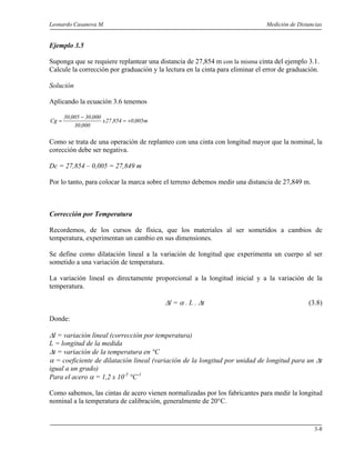 Leonardo Casanova M. Medición de Distancias
3-8
Ejemplo 3.5
Suponga que se requiere replantear una distancia de 27,854 m con la misma cinta del ejemplo 3.1.
Calcule la corrección por graduación y la lectura en la cinta para eliminar el error de graduación.
Solución
Aplicando la ecuación 3.6 tenemos
m005,0854,27x
000,30
000,30005,30
Cg +=
−
=
Como se trata de una operación de replanteo con una cinta con longitud mayor que la nominal, la
corección debe ser negativa.
Dc = 27,854 – 0,005 = 27,849 m
Por lo tanto, para colocar la marca sobre el terreno debemos medir una distancia de 27,849 m.
Corrección por Temperatura
Recordemos, de los cursos de física, que los materiales al ser sometidos a cambios de
temperatura, experimentan un cambio en sus dimensiones.
Se define como dilatación lineal a la variación de longitud que experimenta un cuerpo al ser
sometido a una variación de temperatura.
La variación lineal es directamente proporcional a la longitud inicial y a la variación de la
temperatura.
∆l = α . L . ∆t (3.8)
Donde:
∆l = variación lineal (corrección por temperatura)
L = longitud de la medida
∆t = variación de la temperatura en °C
α = coeficiente de dilatación lineal (variación de la longitud por unidad de longitud para un ∆t
igual a un grado)
Para el acero α = 1,2 x 10-5
°C-1
Como sabemos, las cintas de acero vienen normalizadas por los fabricantes para medir la longitud
nominal a la temperatura de calibración, generalmente de 20°C.
 