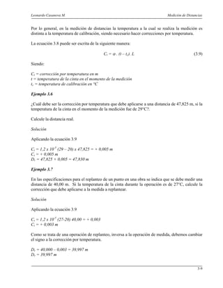 Leonardo Casanova M. Medición de Distancias
3-9
Por lo general, en la medición de distancias la temperatura a la cual se realiza la medición es
distinta a la temperatura de calibración, siendo necesario hacer correcciones por temperatura.
La ecuación 3.8 puede ser escrita de la siguiente manera:
Ct = α . (t – tc). L (3.9)
Siendo:
Ct = corrección por temperatura en m
t = temperatura de la cinta en el momento de la medición
tc = temperatura de calibración en °C
Ejemplo 3.6
¿Cuál debe ser la corrección por temperatura que debe aplicarse a una distancia de 47,825 m, si la
temperatura de la cinta en el momento de la medición fue de 29°C?.
Calcule la distancia real.
Solución
Aplicando la ecuación 3.9
Ct = 1,2 x 10-5
(29 – 20) x 47,825 = + 0,005 m
Ct = + 0,005 m
Dr = 47,825 + 0,005 = 47,830 m
Ejemplo 3.7
En las especificaciones para el replanteo de un punto en una obra se indica que se debe medir una
distancia de 40,00 m. Si la temperatura de la cinta durante la operación es de 27°C, calcule la
corrección que debe aplicarse a la medida a replantear.
Solución
Aplicando la ecuación 3.9
Ct = 1,2 x 10-5
(27-20) 40,00 = + 0,003
Ct = + 0,003 m
Como se trata de una operación de replanteo, inversa a la operación de medida, debemos cambiar
el signo a la corrección por temperatura.
Dr = 40,000 – 0,003 = 39,997 m
Dr = 39,997 m
 