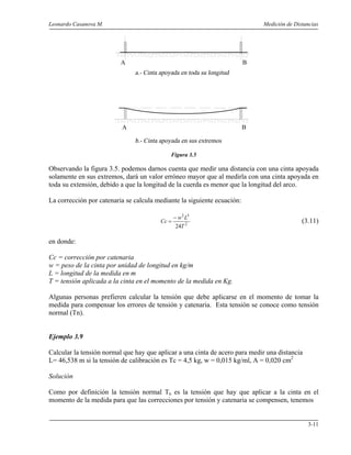 Leonardo Casanova M. Medición de Distancias
3-11
Figura 3.5
Observando la figura 3.5. podemos darnos cuenta que medir una distancia con una cinta apoyada
solamente en sus extremos, dará un valor erróneo mayor que al medirla con una cinta apoyada en
toda su extensión, debido a que la longitud de la cuerda es menor que la longitud del arco.
La corrección por catenaria se calcula mediante la siguiente ecuación:
2
32
24T
Lw
Cc
−
= (3.11)
en donde:
Cc = corrección por catenaria
w = peso de la cinta por unidad de longitud en kg/m
L = longitud de la medida en m
T = tensión aplicada a la cinta en el momento de la medida en Kg.
Algunas personas prefieren calcular la tensión que debe aplicarse en el momento de tomar la
medida para compensar los errores de tensión y catenaria. Esta tensión se conoce como tensión
normal (Tn).
Ejemplo 3.9
Calcular la tensión normal que hay que aplicar a una cinta de acero para medir una distancia
L= 46,538 m si la tensión de calibración es Tc = 4,5 kg, w = 0,015 kg/ml, A = 0,020 cm2
Solución
Como por definición la tensión normal Tn es la tensión que hay que aplicar a la cinta en el
momento de la medida para que las correcciones por tensión y catenaria se compensen, tenemos
A B
A B
 