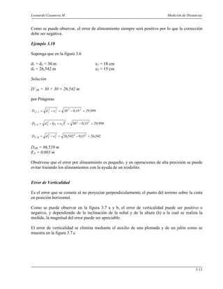 Leonardo Casanova M. Medición de Distancias
3-13
Como se puede observar, el error de alineamiento siempre será positivo por lo que la corrección
debe ser negativa.
Ejemplo 3.10
Suponga que en la figura 3.6
d1 = d2 = 30 m e1 = 18 cm
d3 = 26,542 m e2 = 15 cm
Solución
D’AB = 30 + 30 + 26,542 m
por Pitágoras
999,2918,030edD 222
1
2
11A =−=−=−
( ) 998,2933,030 222
21
2
221 =−=+−=− eedD
542,2615,0542,26 222
2
2
32 =−=−=− edD B
DAB = 86,539 m
EA = 0,003 m
Obsérvese que el error por alineamiento es pequeño, y en operaciones de alta precisión se puede
evitar trazando los alineamientos con la ayuda de un teodolito.
Error de Verticalidad
Es el error que se comete al no proyectar perpendicularmente el punto del terreno sobre la cinta
en posición horizontal.
Como se puede observar en la figura 3.7 a y b, el error de verticalidad puede ser positivo o
negativo, y dependiendo de la inclinación de la señal y de la altura (h) a la cual se realiza la
medida, la magnitud del error puede ser apreciable.
El error de verticalidad se elimina mediante el auxilio de una plomada y de un jalón como se
muestra en la figura 3.7.c
 