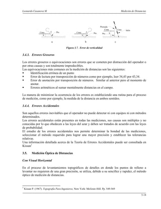 Leonardo Casanova M. Medición de Distancias
3-14
Figura 3.7. Error de verticalidad
3.4.3. Errores Groseros
Los errores groseros o equivocaciones son errores que se cometen por distracción del operador o
por otras causas y son totalmente impredecibles.
Las equivocaciones más comunes en la medición de distancias son las siguientes:
Identificación errónea de un punto
Error de lectura por transposición de números como por ejemplo, leer 34,43 por 43,34.
Error de anotación por transposición de números. Similar al anterior pero al momento de
anotar.
Errores aritméticos al sumar mentalmente distancias en el campo.
La manera de minimizar la ocurrencia de los errores es estableciendo una rutina para el proceso
de medición, como por ejemplo, la medida de la distancia en ambos sentidos.
3.4.4. Errores Accidentales
Son aquellos errores inevitables que el operador no puede detectar ni con equipos ni con métodos
determinados.
Los errores accidentales están presentes en todas las mediciones, sus causas son múltiples y no
conocidas por lo que obedecen a las leyes del azar y deben ser tratados de acuerdo con las leyes
de probabilidad.
El estudio de los errores accidentales nos permite determinar la bondad de las mediciones,
seleccionar el método requerido para lograr una mayor precisión y establecer las tolerancias
relativas.
Una información detallada acerca de la Teoría de Errores Accidentales puede ser consultada en
Kissan1
3.5. Medición Óptica de Distancias
Con Visual Horizontal
En el proceso de levantamientos topográficos de detalles en donde los puntos de relleno a
levantar no requieren de una gran precisión, se utiliza, debido a su sencillez y rapidez, el método
óptico de medición de distancias.
1
Kissan P. (1967). Topografía Para Ingenieros, New York: McGraw-Hill. Pp. 549-569
e eCinta Cinta
h h
Pto. Pto.
Cinta
h
Jalón
Plomada
Cinta
a b c
Pto.
 