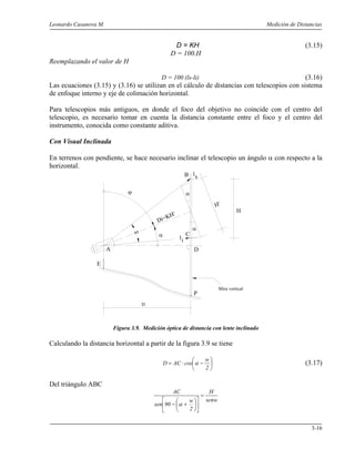 Leonardo Casanova M. Medición de Distancias
3-16
D = KH (3.15)
D = 100.H
Reemplazando el valor de H
D = 100 (ls-li) (3.16)
Las ecuaciones (3.15) y (3.16) se utilizan en el cálculo de distancias con telescopios con sistema
de enfoque interno y eje de colimación horizontal.
Para telescopios más antiguos, en donde el foco del objetivo no coincide con el centro del
telescopio, es necesario tomar en cuenta la distancia constante entre el foco y el centro del
instrumento, conocida como constante aditiva.
Con Visual Inclinada
En terrenos con pendiente, se hace necesario inclinar el telescopio un ángulo α con respecto a la
horizontal.
Figura 3.9. Medición óptica de distancia con lente inclinado
Calculando la distancia horizontal a partir de la figura 3.9 se tiene






−⋅=
2
w
cosACD α (3.17)
Del triángulo ABC
senw
H
2
w
90sen
AC
=












+− α
E
P
ω
D
Mira vertical
α
ϕ
A
C
D
H
H'
ls
il
α
α
B
Di=KH'
 