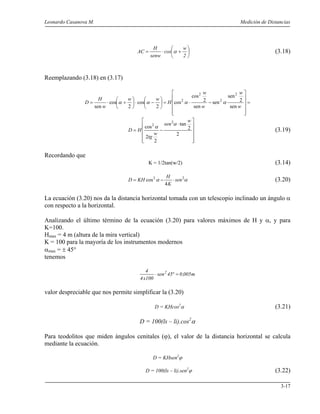 Leonardo Casanova M. Medición de Distancias
3-17






+⋅=
2
w
cos
senw
H
AC α (3.18)
Reemplazando (3.18) en (3.17)
=












−⋅=





−⋅





+⋅=
w
w
w
w
H
ww
w
H
D
sen
2
sen
sen
sen
2
cos
cos
2
cos
2
cos
sen
2
2
2
2
αααα












⋅
−=
2
2
tan
2
2
cos
2
2
w
sen
w
tg
HD
α
α
(3.19)
Recordando que
K = 1/2tan(w/2) (3.14)
αα 22
4
cos sen
K
H
KHD ⋅−= (3.20)
La ecuación (3.20) nos da la distancia horizontal tomada con un telescopio inclinado un ángulo α
con respecto a la horizontal.
Analizando el último término de la ecuación (3.20) para valores máximos de H y α, y para
K=100.
Hmax = 4 m (altura de la mira vertical)
K = 100 para la mayoría de los instrumentos modernos
αmax = ± 45°
tenemos
m005,045sen
100x4
4 2
=°⋅
valor despreciable que nos permite simplificar la (3.20)
D = KHcos2
α (3.21)
D = 100(ls – li).cos2
α
Para teodolitos que miden ángulos cenitales (ϕ), el valor de la distancia horizontal se calcula
mediante la ecuación.
D = KHsen2
ϕ
D = 100(ls – li).sen2
ϕ (3.22)
 