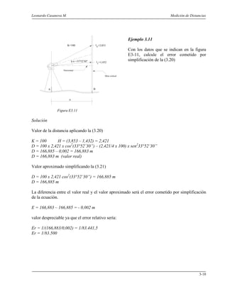 Leonardo Casanova M. Medición de Distancias
3-18
A B
D
Mira vertical
ls
α =33°52'30"
il
=3,853
=1,432
K=100
Horizontal
Ejemplo 3.11
Con los datos que se indican en la figura
E3-11, calcule el error cometido por
simplificación de la (3.20)
Figura E3.11
Solución
Valor de la distancia aplicando la (3.20)
K = 100 H = (3,853 – 1,432) = 2,421
D = 100 x 2,421 x cos2
(33°52’30”) – (2,421/4 x 100) x sen2
33°52’30”
D = 166,885 – 0,002 = 166,883 m
D = 166,883 m (valor real)
Valor aproximado simplificando la (3.21)
D = 100 x 2,421 cos2
(33°52’30”) = 166,885 m
D = 166,885 m
La diferencia entre el valor real y el valor aproximado será el error cometido por simplificación
de la ecuación.
E = 166,883 – 166,885 = - 0,002 m
valor despreciable ya que el error relativo sería:
Er = 1/(166,883/0,002) = 1/83.441,5
Er = 1/83.500
 