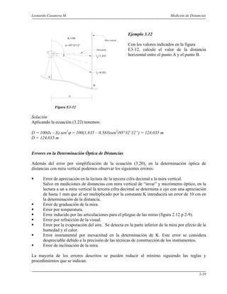 Leonardo Casanova M. Medición de Distancias
3-19
A
B
D
Mira vertical
ls
ϕ =95°32'12"
il
=1,835
=0,583
K=100
Horizontal
Ejemplo 3.12
Con los valores indicados en la figura
E3-12, calcule el valor de la distancia
horizontal entre el punto A y el punto B.
Figura E3-12
Solución
Aplicando la ecuación (3.22) tenemos:
D = 100(ls – li).sen2
ϕ = 100(1,835 – 0,583)sen2
(95°32’12”) = 124,035 m
D = 124,035 m
Errores en la Determinación Óptica de Distancias
Además del error por simplificación de la ecuación (3.20), en la determinación óptica de
distancias con mira vertical podemos observar los siguientes errores:
Error de apreciación en la lectura de la tercera cifra decimal a la mira vertical.
Salvo en mediciones de distancias con mira vertical de “invar” y micrómetro óptico, en la
lectura a un a mira vertical la tercera cifra decimal se determina a ojo con una apreciación
de hasta 1 mm que al ser multiplicado por la constante K introducirá un error de 10 cm en
la determinación de la distancia.
Error de graduación de la mira.
Error por temperatura.
Error inducido por las articulaciones para el pliegue de las miras (figura 2.12 p 2-9).
Error por refracción de la visual.
Error por la evaporación del aire. Se detecta en la parte inferior de la mira por efecto de la
humedad y el calor.
Error instrumental por inexactitud en la determinación de K. Este error se considera
despreciable debido a la precisión de las técnicas de construcción de los instrumentos.
Error de inclinación de la mira.
La mayoría de los errores descritos se pueden reducir al mínimo siguiendo las reglas y
procedimientos que se indican:
 
