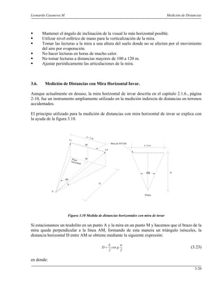 Leonardo Casanova M. Medición de Distancias
3-20
Mantener el ángulo de inclinación de la visual lo más horizontal posible.
Utilizar nivel esférico de mano para la verticalización de la mira.
Tomar las lecturas a la mira a una altura del suelo donde no se afecten por el movimiento
del aire por evaporación.
No hacer lecturas en horas de mucho calor.
No tomar lecturas a distancias mayores de 100 a 120 m.
Ajustar periódicamente las articulaciones de la mira.
3.6. Medición de Distancias con Mira Horizontal Invar.
Aunque actualmente en desuso, la mira horizontal de invar descrita en el capítulo 2.1.6., página
2-10, fue un instrumento ampliamente utilizado en la medición indirecta de distancias en terrenos
accidentados.
El principio utilizado para la medición de distancias con mira horizontal de invar se explica con
la ayuda de la figura 3.10.
Figura 3.10 Medida de distancias horizontales con mira de invar
Si estacionamos un teodolito en un punto A y la mira en un punto M y hacemos que el brazo de la
mira quede perpendicular a la línea AM, formando de esta manera un triángulo isósceles, la
distancia horizontal D entre AM se obtiene mediante la siguiente expresión:
2
w
gcot
2
L
D = (3.23)
en donde:
ω
L= 2 m
A
M
M'
D
Li
Ld
Mira de INVAR
Plano
horizontal
L=2 m
ω D
Planta
 