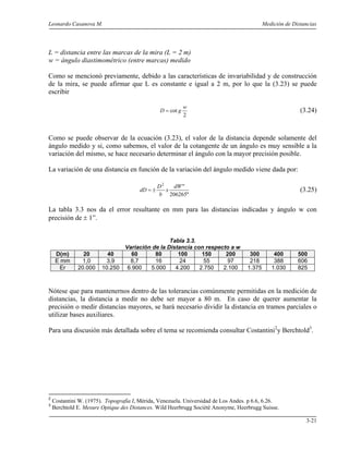 Leonardo Casanova M. Medición de Distancias
3-21
L = distancia entre las marcas de la mira (L = 2 m)
w = ángulo diastimométrico (entre marcas) medido
Como se mencionó previamente, debido a las características de invariabilidad y de construcción
de la mira, se puede afirmar que L es constante e igual a 2 m, por lo que la (3.23) se puede
escribir
2
cot
w
gD = (3.24)
Como se puede observar de la ecuación (3.23), el valor de la distancia depende solamente del
ángulo medido y si, como sabemos, el valor de la cotangente de un ángulo es muy sensible a la
variación del mismo, se hace necesario determinar el ángulo con la mayor precisión posible.
La variación de una distancia en función de la variación del ángulo medido viene dada por:
"206265
"2
dW
x
b
D
dD ±= (3.25)
La tabla 3.3 nos da el error resultante en mm para las distancias indicadas y ángulo w con
precisión de ± 1”.
Tabla 3.3.
Variación de la Distancia con respecto a w
D(m) 20 40 60 80 100 150 200 300 400 500
E mm 1,0 3,9 8,7 16 24 55 97 218 388 606
Er 20.000 10.250 6.900 5.000 4.200 2.750 2.100 1.375 1.030 825
Nótese que para mantenernos dentro de las tolerancias comúnmente permitidas en la medición de
distancias, la distancia a medir no debe ser mayor a 80 m. En caso de querer aumentar la
precisión o medir distancias mayores, se hará necesario dividir la distancia en tramos parciales o
utilizar bases auxiliares.
Para una discusión más detallada sobre el tema se recomienda consultar Costantini2
y Berchtold3
.
2
Costantini W. (1975). Topografía I, Mérida, Venezuela. Universidad de Los Andes. p 6.6, 6.26.
3
Berchtold E. Mesure Optique des Distances. Wild Heerbrugg Sociètè Anonyme, Heerbrugg Suisse.
 