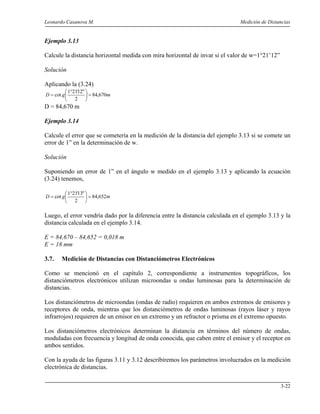 Leonardo Casanova M. Medición de Distancias
3-22
Ejemplo 3.13
Calcule la distancia horizontal medida con mira horizontal de invar si el valor de w=1°21’12”
Solución
Aplicando la (3.24)
mgD 670,84
2
"12'211
cot =




 °
=
D = 84,670 m
Ejemplo 3.14
Calcule el error que se cometería en la medición de la distancia del ejemplo 3.13 si se comete un
error de 1” en la determinación de w.
Solución
Suponiendo un error de 1” en el ángulo w medido en el ejemplo 3.13 y aplicando la ecuación
(3.24) tenemos,
mgD 652,84
2
"13'211
cot =




 °
=
Luego, el error vendría dado por la diferencia entre la distancia calculada en el ejemplo 3.13 y la
distancia calculada en el ejemplo 3.14.
E = 84,670 – 84,652 = 0,018 m
E = 18 mm
3.7. Medición de Distancias con Distanciómetros Electrónicos
Como se mencionó en el capítulo 2, correspondiente a instrumentos topográficos, los
distanciómetros electrónicos utilizan microondas u ondas luminosas para la determinación de
distancias.
Los distanciómetros de microondas (ondas de radio) requieren en ambos extremos de emisores y
receptores de onda, mientras que los distanciómetros de ondas luminosas (rayos láser y rayos
infrarrojos) requieren de un emisor en un extremo y un refractor o prisma en el extremo opuesto.
Los distanciómetros electrónicos determinan la distancia en términos del número de ondas,
moduladas con frecuencia y longitud de onda conocida, que caben entre el emisor y el receptor en
ambos sentidos.
Con la ayuda de las figuras 3.11 y 3.12 describiremos los parámetros involucrados en la medición
electrónica de distancias.
 