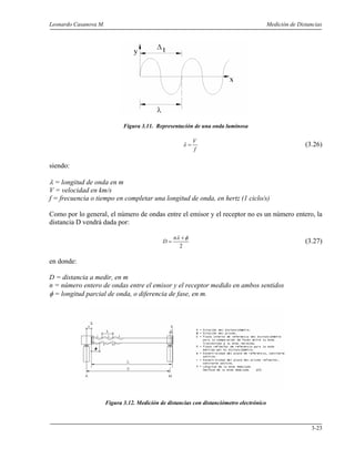 Leonardo Casanova M. Medición de Distancias
3-23
Figura 3.11. Representación de una onda luminosa
f
V
=λ (3.26)
siendo:
λ = longitud de onda en m
V = velocidad en km/s
f = frecuencia o tiempo en completar una longitud de onda, en hertz (1 ciclo/s)
Como por lo general, el número de ondas entre el emisor y el receptor no es un número entero, la
distancia D vendrá dada por:
2
φλ +
=
n
D (3.27)
en donde:
D = distancia a medir, en m
n = número entero de ondas entre el emisor y el receptor medido en ambos sentidos
φ = longitud parcial de onda, o diferencia de fase, en m.
Figura 3.12. Medición de distancias con distanciómetro electrónico
 
