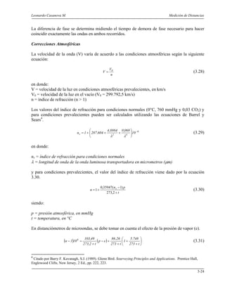 Leonardo Casanova M. Medición de Distancias
3-24
La diferencia de fase se determina midiendo el tiempo de demora de fase necesario para hacer
coincidir exactamente las ondas en ambos recorridos.
Correcciones Atmosféricas
La velocidad de la onda (V) varía de acuerdo a las condiciones atmosféricas según la siguiente
ecuación:
n
V
V 0
= (3.28)
en donde:
V = velocidad de la luz en condiciones atmosféricas prevalecientes, en km/s
V0 = velocidad de la luz en el vacío (V0 = 299.792,5 km/s)
n = índice de refracción (n > 1)
Los valores del índice de refracción para condiciones normales (0°C, 760 mmHg y 0,03 CO2) y
para condiciones prevalecientes pueden ser calculados utilizando las ecuaciones de Barrel y
Sears4
.
6
42s 10
068,08864,4
604,2871n −






+++=
λλ
(3.29)
en donde:
ns = índice de refracción para condiciones normales
λ = longitud de onda de la onda luminosa transportadora en micrometros (µm)
y para condiciones prevalecientes, el valor del índice de refracción viene dado por la ecuación
3.30.
t
pn
n s
+
−
+=
2,273
)1(35947,0
1 (3.30)
siendo:
p = presión atmosférica, en mmHg
t = temperatura, en °C
En distanciómetros de microondas, se debe tomar en cuenta el efecto de la presión de vapor (e).
( ) ( ) 





+
+
+
+−
+
=−
t273
748.5
1
t273
26,86
ep
t2,273
49,103
101n 6
(3.31)
4
Citado por Barry F. Kavanagh, S.J. (1989). Glenn Bird. Sourveying Principles and Applications. Prentice Hall,
Englewood Clifts, New Jersey, 2 Ed., pp. 222, 223.
 