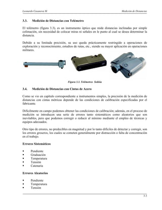 Leonardo Casanova M. Medición de Distancias
3-3
3.3. Medición de Distancias con Telémetro
El telémetro (figura 3.3), es un instrumento óptico que mide distancias inclinadas por simple
colimación, sin necesidad de colocar miras ni señales en le punto al cual se desea determinar la
distancia.
Debido a su limitada precisión, su uso queda prácticamente restringido a operaciones de
exploración y reconocimiento, estudios de rutas, etc., siendo su mayor aplicación en operaciones
militares.
Figura 3.3. Telémetros Sokkia
3.4. Medición de Distancias con Cintas de Acero
Como se vio en capítulo correspondiente a instrumentos simples, la precisión de la medición de
distancias con cintas métricas depende de las condiciones de calibración especificadas por el
fabricante.
Difícilmente en campo podemos obtener las condiciones de calibración; además, en el proceso de
medición se introducen una serie de errores tanto sistemáticos como aleatorios que son
inevitables, pero que podemos corregir o reducir al mínimo mediante el empleo de técnicas y
equipos adecuados.
Otro tipo de errores, no predecibles en magnitud y por lo tanto difíciles de detectar y corregir, son
los errores groseros, los cuales se cometen generalmente por distracción o falta de concentración
en el trabajo.
Errores Sistemáticos
Pendiente
Graduación
Temperatura
Tensión
Catenaria
Errores Aleatorios
Pendiente
Temperatura
Tensión
 
