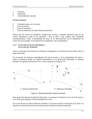 Leonardo Casanova M. Medición de Distancias
3-4
Catenaria
Alineación
Verticalidad del marcado
Errores Groseros
Confundir marcas en el terreno
Error de lectura
Error de anotación
Errores aritméticos al sumar distancias parciales
Nótese que los errores de pendiente, temperatura, tensión y catenaria aparecen tanto en los
errores sistemáticos como en los aleatorios. Esto se debe a que, aunque sean corregidos
sistemáticamente, existe la posibilidad de error en la determinación de los parámetros de
corrección; por ejemplo, en la medición de la pendiente o de la temperatura.
3.4.1. Corrección de Errores Sistemáticos.
Corrección por Pendiente
Como se mencionó previamente, las distancias topográficas son distancias proyectadas sobre el
plano horizontal.
En el proceso de medición, dependiendo del tipo de terreno y de la longitudinal del tramo a
medir, la distancia puede ser medida directamente en su proyección horizontal o inclinada
paralela a la superficie del terreno tal y como se muestra en la figura 3.4.
B A
B
αA
Figura 3.4. Distancia horizontal y Distancia inclinada
Para medir directamente la distancia horizontal, es necesario la utilización de un nivel de mano o
nivel locke para chequear la horizontalidad de la cinta.
En el caso de que se mida la distancia inclinada, es necesario medir la inclinación de la cinta o la
distancia vertical (desnivel) entre los puntos para calcular la distancia horizontal.
 