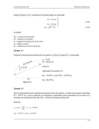 Leonardo Casanova M. Medición de Distancias
3-5
A
B
Según la figura 3.4.b., la distancia horizontal puede ser calculada:
αcosiH DD =
(3.4)
φsenDD iH =
22
viH DDD −= (3.5)
en donde:
DH = distancia horizontal
Di = distancia inclinada
α = ángulo de inclinación de la cinta
φ = ángulo cenital
Dv = distancia vertical o desnivel
Ejemplo 3.1
Calcular la distancia horizontal entre los puntos A y B de la figura E3-1 conociendo:
α = 3°20’
Di = 28,427 m
Solución
Aplicando la ecuación 3.4
DH = 28,427 x cos(3°20’) = 28,379 m
DH= 28,379 m
Figura E3-1
Ejemplo 3.2
Para la determinación de la distancia horizontal entre dos puntos, se midió una distancia inclinada
Di = 24,871 m y con la ayuda de un clisímetro se determinó que la pendiente de la cinta en el
momento de la operación fue del 3,4%. Calcule la distancia horizontal.
Solución
"50'561
100
4,3
tanp °=⇒== αα
m857,24)cos(x871,24DH == α
 